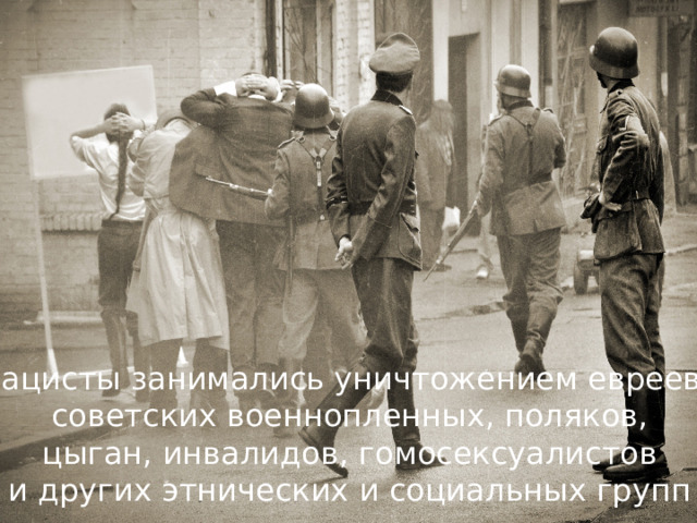 Нацисты занимались уничтожением евреев, советских военнопленных, поляков,  цыган, инвалидов, гомосексуалистов и других этнических и социальных групп 