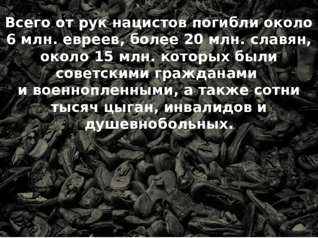 Всего от рук нацистов погибли около 6 млн. евреев, более 20 млн. славян, около 15 млн. которых были советскими гражданами и военнопленными, а также сотни тысяч цыган, инвалидов и душевнобольных. 