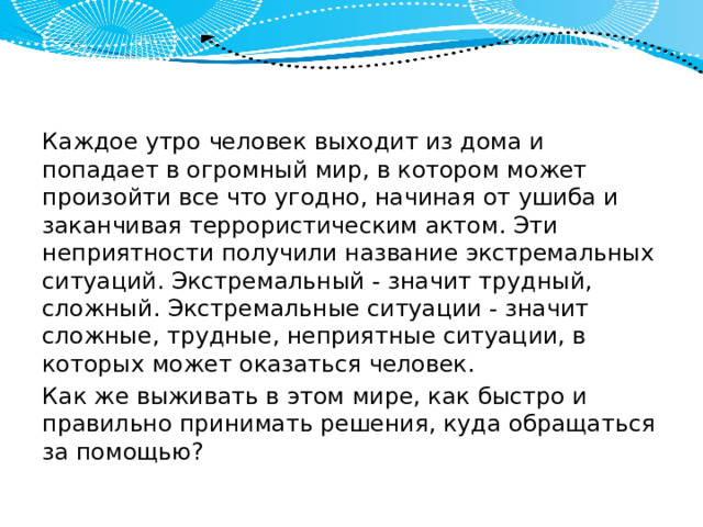 Каждое утро человек выходит из дома и попадает в огромный мир, в котором может произойти все что угодно, начиная от ушиба и заканчивая террористическим актом. Эти неприятности получили название экстремальных ситуаций. Экс­тремальный - значит трудный, сложный. Экстремальные ситуации - значит сложные, трудные, неприятные ситуации, в которых может оказаться человек. Как же выживать в этом мире, как быстро и правильно принимать решения, куда обращаться за помощью? 