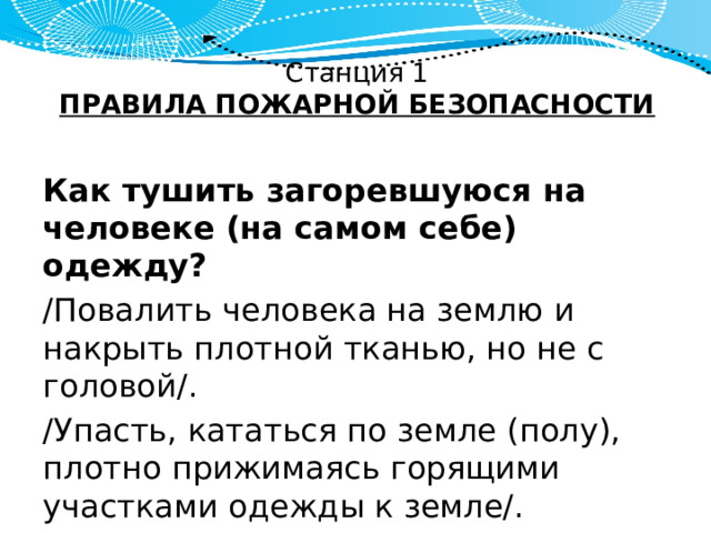 Станция 1  ПРАВИЛА ПОЖАРНОЙ БЕЗОПАСНОСТИ Как тушить загоревшуюся на человеке (на самом себе) одежду? /Повалить человека на землю и накрыть плотной тканью, но не с головой/. /Упасть, кататься по земле (полу), плотно прижимаясь горящими участками одежды к земле/. 