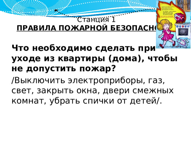 Станция 1  ПРАВИЛА ПОЖАРНОЙ БЕЗОПАСНОСТИ Что необходимо сделать при уходе из квартиры (дома), чтобы не допустить пожар? /Выключить электроприборы, газ, свет, закрыть окна, двери смежных комнат, убрать спички от детей/. 