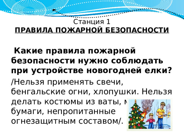 Станция 1  ПРАВИЛА ПОЖАРНОЙ БЕЗОПАСНОСТИ  Какие правила пожарной безопасности нужно соблюдать при устройстве новогодней елки? /Нельзя применять свечи, бенгальские огни, хлопушки. Нельзя делать костюмы из ваты, марли, бумаги, непропитанные огнезащитным составом/. 