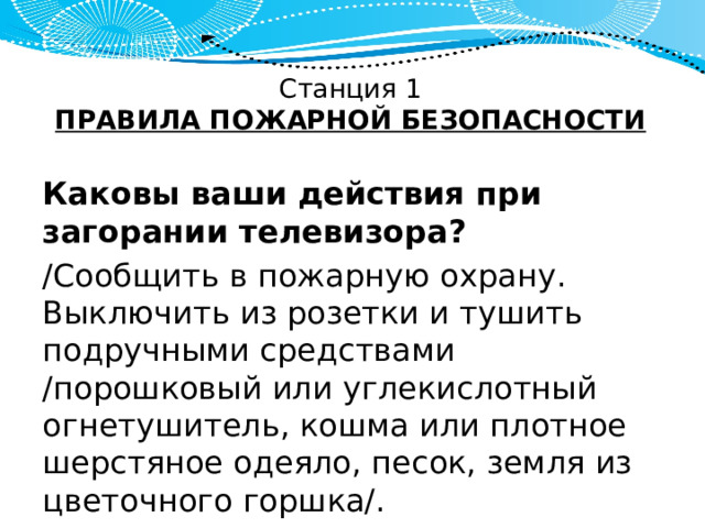 Станция 1  ПРАВИЛА ПОЖАРНОЙ БЕЗОПАСНОСТИ Каковы ваши действия при загорании телевизора? /Сообщить в пожарную охрану. Выключить из розетки и тушить подручными средствами /порошковый или углекислотный огнетушитель, кошма или плотное шерстяное одеяло, песок, земля из цветочного горшка/. 