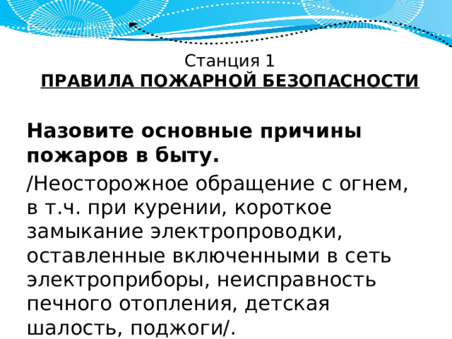 Станция 1  ПРАВИЛА ПОЖАРНОЙ БЕЗОПАСНОСТИ Назовите основные причины пожаров в быту. /Неосторожное обращение с огнем, в т.ч. при курении, короткое замыкание электропроводки, оставленные включенными в сеть электроприборы, неисправность печного отопления, детская шалость, поджоги/. 