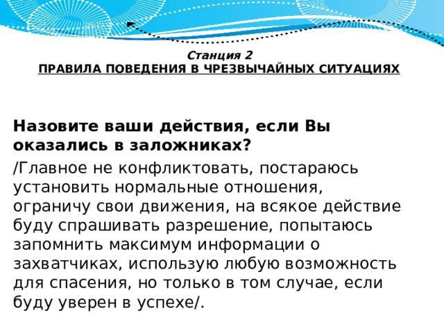 Станция 2  ПРАВИЛА ПОВЕДЕНИЯ В ЧРЕЗВЫЧАЙНЫХ СИТУАЦИЯХ   Назовите ваши действия, если Вы оказались в заложниках? /Главное не конфликтовать, постараюсь установить нормальные отношения, ограничу свои движения, на всякое действие буду спрашивать разрешение, попытаюсь запомнить максимум информации о захватчиках, использую любую возможность для спасения, но только в том случае, если буду уверен в успехе/. 