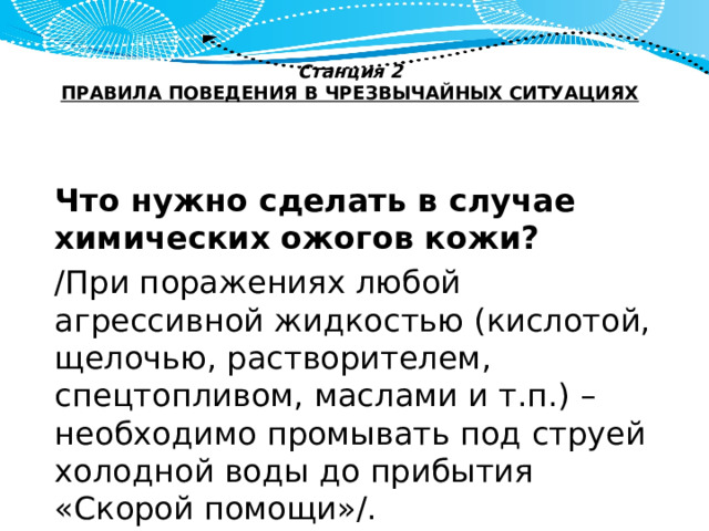 Станция 2  ПРАВИЛА ПОВЕДЕНИЯ В ЧРЕЗВЫЧАЙНЫХ СИТУАЦИЯХ   Что нужно сделать в случае химических ожогов кожи? /При поражениях любой агрессивной жидкостью (кислотой, щелочью, растворителем, спецтопливом, маслами и т.п.) – необходимо промывать под струей холодной воды до прибытия «Скорой помощи»/. 