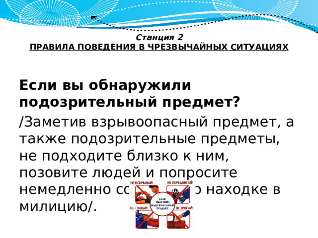 Станция 2  ПРАВИЛА ПОВЕДЕНИЯ В ЧРЕЗВЫЧАЙНЫХ СИТУАЦИЯХ   Если вы обнаружили подозрительный предмет? /Заметив взрывоопасный предмет, а также подозрительные предметы, не подходите близко к ним, позовите людей и попросите немедленно сообщить о находке в милицию/. 