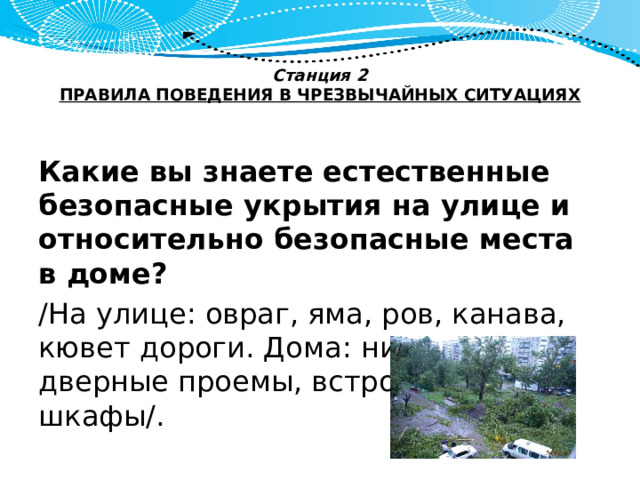 Станция 2  ПРАВИЛА ПОВЕДЕНИЯ В ЧРЕЗВЫЧАЙНЫХ СИТУАЦИЯХ   Какие вы знаете естественные безопасные укрытия на улице и относительно безопасные места в доме? /На улице: овраг, яма, ров, канава, кювет дороги. Дома: ниши стен, дверные проемы, встроенные шкафы/. 