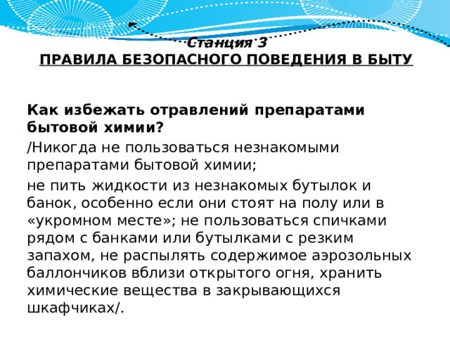 Станция 3  ПРАВИЛА БЕЗОПАСНОГО ПОВЕДЕНИЯ В БЫТУ   Как избежать отравлений препаратами бытовой химии? /Никогда не пользоваться незнакомыми препаратами бытовой химии; не пить жидкости из незнакомых бутылок и банок, особенно если они стоят на полу или в «укромном месте»; не пользоваться спичками рядом с банками или бутылками с резким запахом, не распылять содержимое аэрозольных баллончиков вблизи открытого огня, хранить химические вещества в закрывающихся шкафчиках/. 