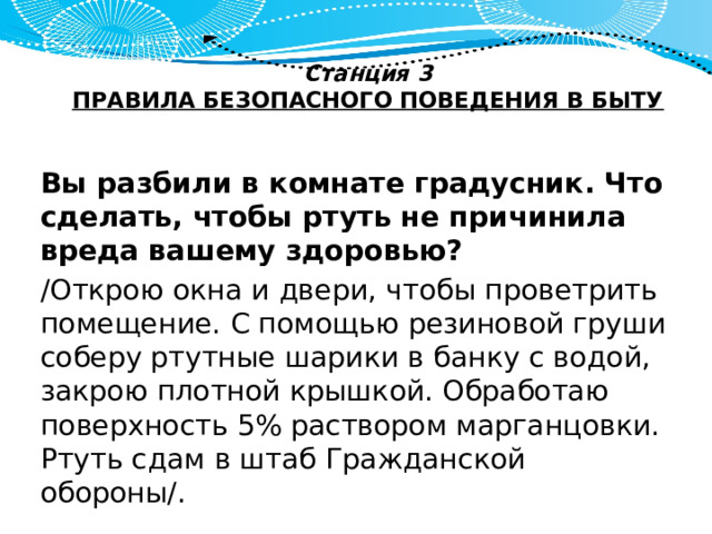 Станция 3  ПРАВИЛА БЕЗОПАСНОГО ПОВЕДЕНИЯ В БЫТУ   Вы разбили в комнате градусник. Что сделать, чтобы ртуть не причинила вреда вашему здоровью? /Открою окна и двери, чтобы проветрить помещение. С помощью резиновой груши соберу ртутные шарики в банку с водой, закрою плотной крышкой. Обработаю поверхность 5% раствором марганцовки. Ртуть сдам в штаб Гражданской обороны/. 