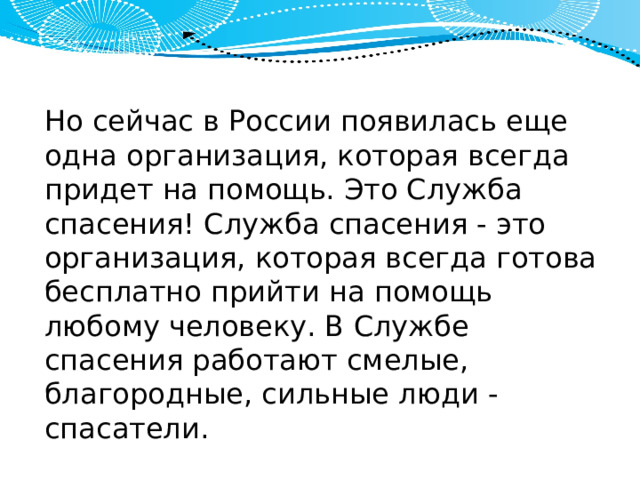 Но сейчас в России появилась еще одна организация, которая всегда придет на помощь. Это Служба спасения! Служба спасения - это организация, которая всегда готова бесплатно прийти на помощь любому человеку. В Службе спасения работают смелые, благородные, сильные люди - спасатели. 
