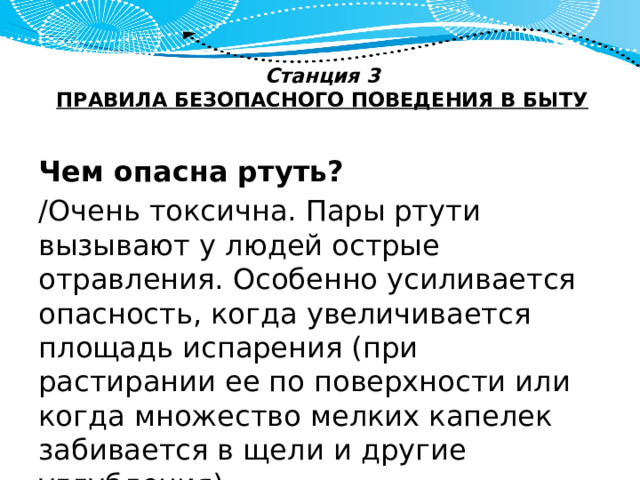 Станция 3  ПРАВИЛА БЕЗОПАСНОГО ПОВЕДЕНИЯ В БЫТУ   Чем опасна ртуть? /Очень токсична. Пары ртути вызывают у людей острые отравления. Особенно усиливается опасность, когда увеличивается площадь испарения (при растирании ее по поверхности или когда множество мелких капелек забивается в щели и другие углубления). 