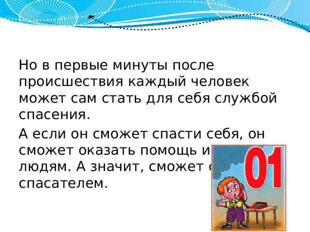 Но в первые минуты после происшествия каждый человек может сам стать для себя службой спасения. А если он сможет спасти себя, он сможет оказать помощь и дру­гим людям. А значит, сможет стать спасателем. 