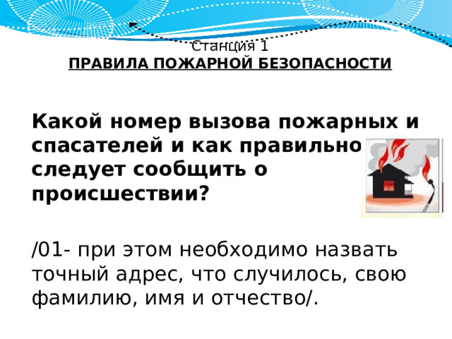 Станция 1  ПРАВИЛА ПОЖАРНОЙ БЕЗОПАСНОСТИ   Какой номер вызова пожарных и спасателей и как правильно следует сообщить о происшествии? /01- при этом необходимо назвать точный адрес, что случилось, свою фамилию, имя и отчество/. 