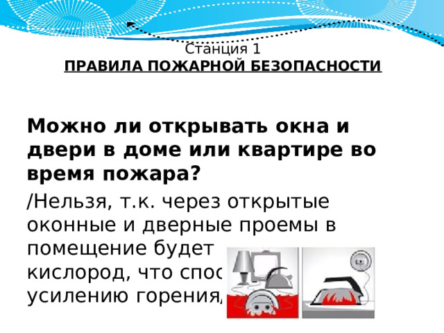 Станция 1  ПРАВИЛА ПОЖАРНОЙ БЕЗОПАСНОСТИ   Можно ли открывать окна и двери в доме или квартире во время пожара? /Нельзя, т.к. через открытые оконные и дверные проемы в помещение будет поступать кислород, что способствует усилению горения/. 
