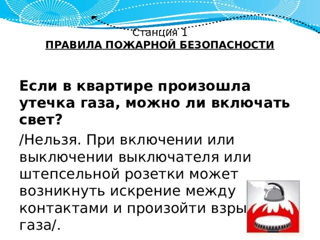 Станция 1  ПРАВИЛА ПОЖАРНОЙ БЕЗОПАСНОСТИ   Если в квартире произошла утечка газа, можно ли включать свет? /Нельзя. При включении или выключении выключателя или штепсельной розетки может возникнуть искрение между контактами и произойти взрыв газа/. 