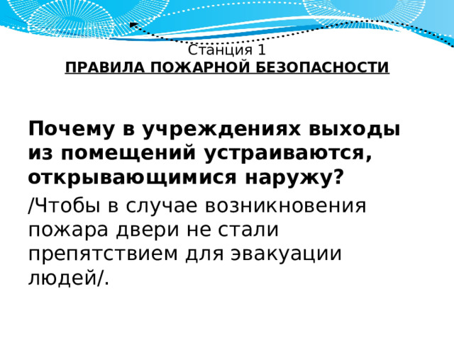 Станция 1  ПРАВИЛА ПОЖАРНОЙ БЕЗОПАСНОСТИ   Почему в учреждениях выходы из помещений устраиваются, открывающимися наружу? /Чтобы в случае возникновения пожара двери не стали препятствием для эвакуации людей/. 