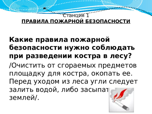 Станция 1  ПРАВИЛА ПОЖАРНОЙ БЕЗОПАСНОСТИ   Какие правила пожарной безопасности нужно соблюдать при разведении костра в лесу? /Очистить от сгораемых предметов площадку для костра, окопать ее. Перед уходом из леса угли следует залить водой, либо засыпать землей/. 