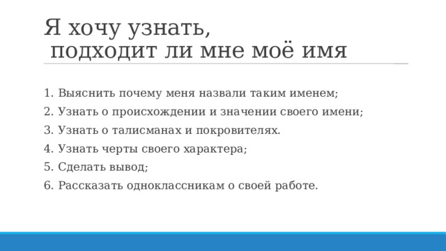 Я хочу узнать,  подходит ли мне моё имя 1. Выяснить почему меня назвали таким именем; 2. Узнать о происхождении и значении своего имени; 3. Узнать о талисманах и покровителях. 4. Узнать черты своего характера; 5. Сделать вывод; 6. Рассказать одноклассникам о своей работе. 