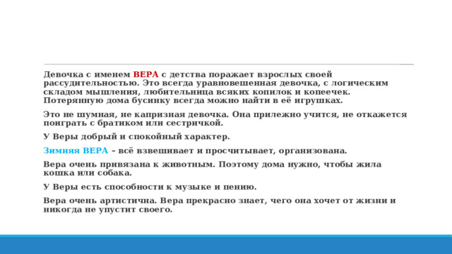 Девочка с именем ВЕРА с детства поражает взрослых своей рассудительностью. Это всегда уравновешенная девочка, с логическим складом мышления, любительница всяких копилок и копеечек. Потерянную дома бусинку всегда можно найти в её игрушках. Это не шумная, не капризная девочка. Она прилежно учится, не откажется поиграть с братиком или сестричкой. У Веры добрый и спокойный характер. Зимняя ВЕРА – всё взвешивает и просчитывает, организована. Вера очень привязана к животным. Поэтому дома нужно, чтобы жила кошка или собака. У Веры есть способности к музыке и пению. Вера очень артистична. Вера прекрасно знает, чего она хочет от жизни и никогда не упустит своего. 