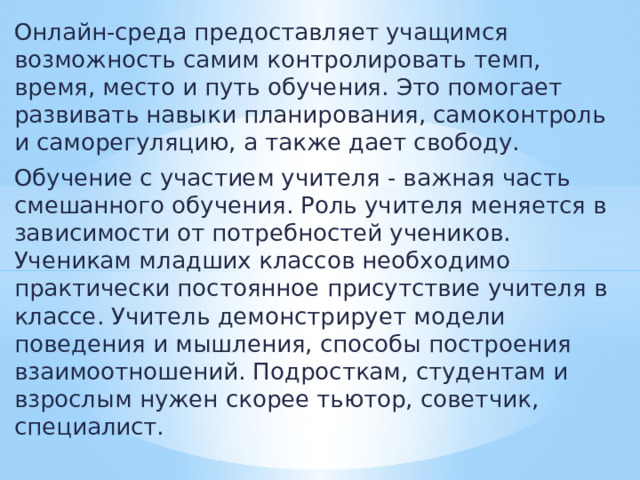 Онлайн-среда предоставляет учащимся возможность самим контролировать темп, время, место и путь обучения. Это помогает развивать навыки планирования, самоконтроль и саморегуляцию, а также дает свободу. Обучение с участием учителя - важная часть смешанного обучения. Роль учителя меняется в зависимости от потребностей учеников. Ученикам младших классов необходимо практически постоянное присутствие учителя в классе. Учитель демонстрирует модели поведения и мышления, способы построения взаимоотношений. Подросткам, студентам и взрослым нужен скорее тьютор, советчик, специалист. 