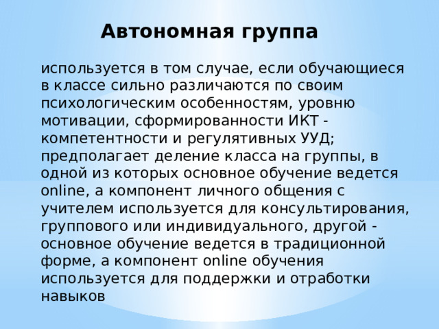 Автономная группа используется в том случае, если обучающиеся в классе сильно различаются по своим психологическим особенностям, уровню мотивации, сформированности ИКТ - компетентности и регулятивных УУД; предполагает деление класса на группы, в одной из которых основное обучение ведется online, а компонент личного общения с учителем используется для консультирования, группового или индивидуального, другой - основное обучение ведется в традиционной форме, а компонент online обучения используется для поддержки и отработки навыков 