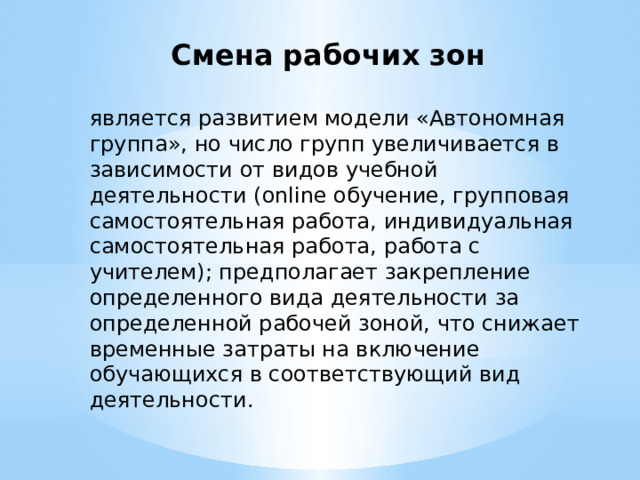 Смена рабочих зон является развитием модели «Автономная группа», но число групп увеличивается в зависимости от видов учебной деятельности (online обучение, групповая самостоятельная работа, индивидуальная самостоятельная работа, работа с учителем); предполагает закрепление определенного вида деятельности за определенной рабочей зоной, что снижает временные затраты на включение обучающихся в соответствующий вид деятельности. 