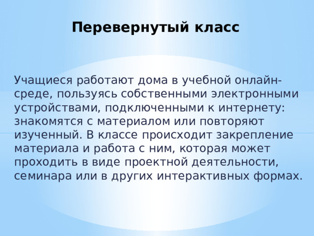 Перевернутый класс Учащиеся работают дома в учебной онлайн-среде, пользуясь собственными электронными устройствами, подключенными к интернету: знакомятся с материалом или повторяют изученный. В классе происходит закрепление материала и работа с ним, которая может проходить в виде проектной деятельности, семинара или в других интерактивных формах. 
