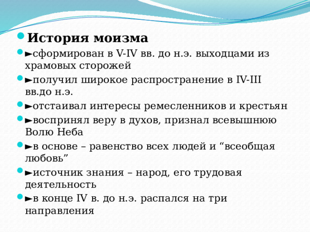 История моизма ► сформирован в V-IV вв. до н.э. выходцами из храмовых сторожей ► получил широкое распространение в IV-III вв.до н.э. ► отстаивал интересы ремесленников и крестьян ► воспринял веру в духов, признал всевышнюю Волю Неба ► в основе – равенство всех людей и “всеобщая любовь” ► источник знания – народ, его трудовая деятельность ► в конце IV в. до н.э. распался на три направления 