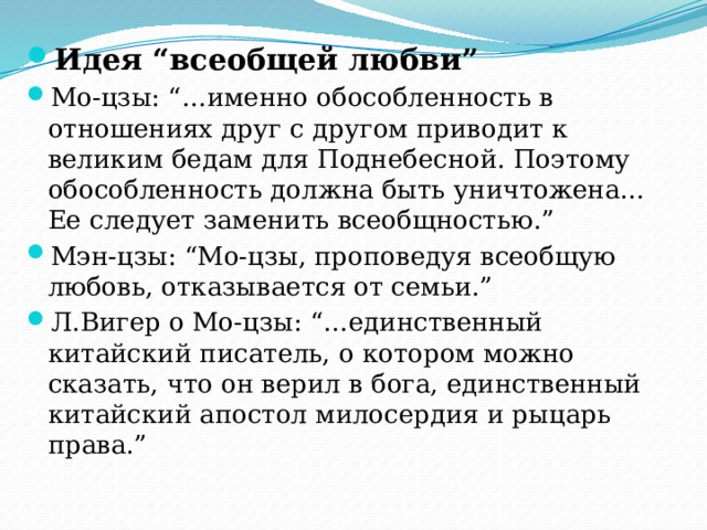 Идея “всеобщей любви” Мо-цзы: “…именно обособленность в отношениях друг с другом приводит к великим бедам для Поднебесной. Поэтому обособленность должна быть уничтожена… Ее следует заменить всеобщностью.” Мэн-цзы: “Мо-цзы, проповедуя всеобщую любовь, отказывается от семьи.” Л.Вигер о Мо-цзы: “…единственный китайский писатель, о котором можно сказать, что он верил в бога, единственный китайский апостол милосердия и рыцарь права.” 
