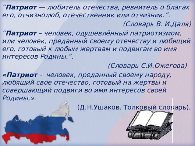 “ Патриот  — любитель отечества, ревнитель о благах его, отчизнолюб, отечественник или отчизник.”. (Словарь В. И.Даля)   “ Патриот  – человек, одушевлённый патриотизмом, или человек, преданный своему отечеству и любящий его, готовый к любым жертвам и подвигам во имя интересов Родины.”.      (Словарь С.И.Ожегова)   «Патриот - человек, преданный своему народу, любящий свое отечество, готовый на жертвы и совершающий подвиги во имя интересов своей Родины.».  (Д.Н.Ушаков. Толковый словарь). 