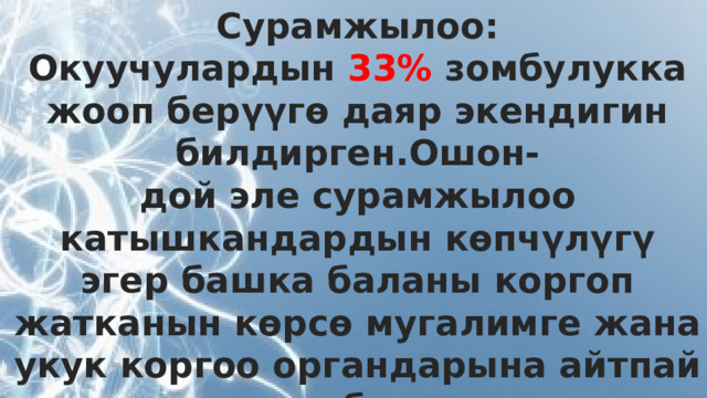 Сурамжылоо: Окуучулардын 33% зомбулукка жооп берүүгө даяр экендигин билдирген.Ошон- дой эле сурамжылоо катышкандардын көпчүлүгү эгер башка баланы коргоп жатканын көрсө мугалимге жана укук коргоо органдарына айтпай турганын билдирген.  
