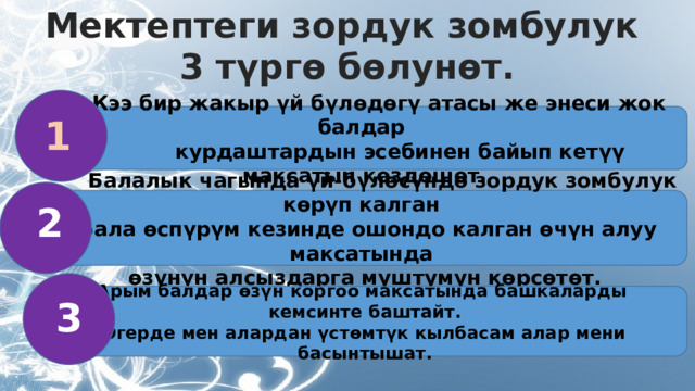 Мектептеги зордук зомбулук 3 түргө бөлунөт.   Кээ бир жакыр үй бүлөдөгү атасы же энеси жок балдар  курдаштардын эсебинен байып кетүү максатын көздөшөт. 1  Балалык чагында үй-бүлөсүндө зордук зомбулук көрүп калган  бала өспүрүм кезинде ошондо калган өчүн алуу максатында өзүнүн алсыздарга муштумун көрсөтөт. 2 Арым балдар өзүн коргоо максатында башкаларды кемсинте баштайт. Эгерде мен алардан үстөмтүк кылбасам алар мени басынтышат. 3 