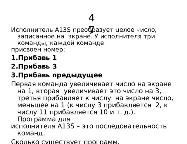 47 Исполнитель А13S преобразует целое число, записанное на  экране.  У  исполнителя  три команды,  каждой  команде присвоен  номер: Прибавь  1 Прибавь  3 Прибавь предыдущее Первая  команда  увеличивает  число  на  экране  на  1,  вторая  увеличивает  это  число  на  3,  третья  прибавляет  к числу  на  экране  число,  меньшее  на  1  (к числу 3  прибавляется 2,  к  числу  11  прибавляется  10  и  т.  д.).  Программа для исполнителя  А13S  –  это  последовательность  команд. Сколько существует программ, которые  число  2  преобразуют  в число  10? 