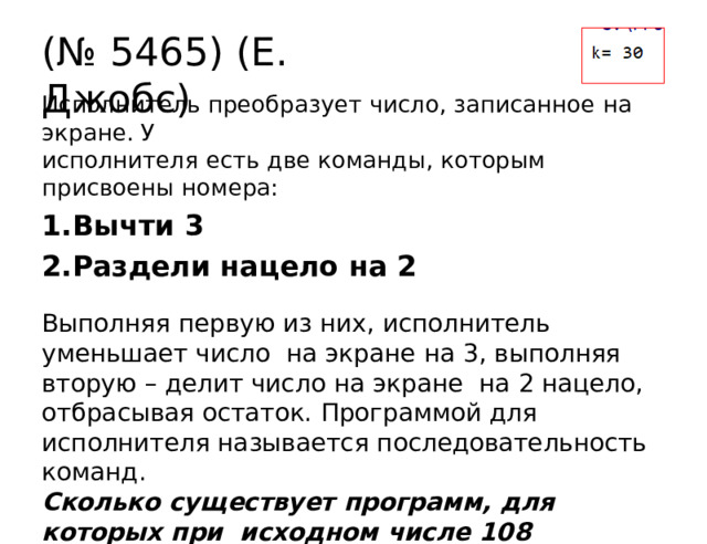 (№  5465)  (Е.  Джобс) Исполнитель  преобразует  число, записанное  на экране.  У исполнителя  есть две команды, которым  присвоены  номера: Вычти  3 Раздели  нацело на  2 Выполняя  первую  из  них,  исполнитель  уменьшает  число  на  экране  на  3,  выполняя  вторую  –  делит  число  на  экране  на  2  нацело,  отбрасывая  остаток.  Программой  для исполнителя  называется  последовательность  команд. Сколько  существует  программ,  для  которых  при  исходном  числе 108  результатом  является  число  12,  и  при  этом  траектория  вычислений  содержит  число  42? 
