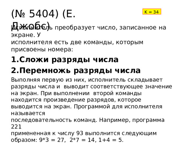 (№  5404)  (Е. Джобс) K  =  34 Исполнитель  преобразует  число, записанное  на экране.  У исполнителя  есть две команды, которым  присвоены  номера: Сложи  разряды  числа Перемножь  разряды числа Выполняя первую из них, исполнитель складывает разряды числа и  выводит соответствующее  значение  на экран. При выполнении  второй  команды  находится  произведение  разрядов, которое выводится  на экран.  Программой для исполнителя  называется последовательность  команд. Например,  программа  221 примененная  к  числу  93  выполнится  следующим  образом:  9*3  = 27,  2*7  =  14,  1+4  =  5. Найдите количество различных двузначных чисел, которые  этот  исполнитель  моет  преобразовать  в число  8? 