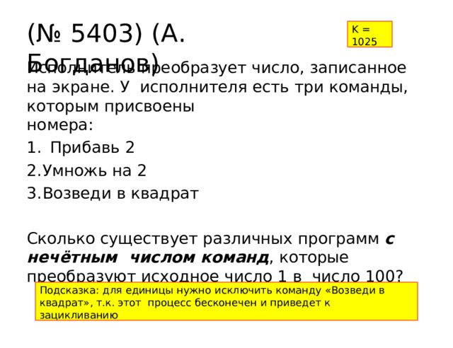(№  5403)  (А.  Богданов) K  =  1025 Исполнитель  преобразует  число,  записанное  на  экране.  У  исполнителя  есть  три  команды, которым  присвоены номера: Прибавь  2 Умножь  на  2 Возведи  в  квадрат Сколько  существует  различных  программ  с  нечётным  числом команд ,  которые  преобразуют  исходное  число  1  в  число  100? Подсказка:  для  единицы  нужно  исключить  команду «Возведи в квадрат», т.к.  этот  процесс  бесконечен  и  приведет к зацикливанию 
