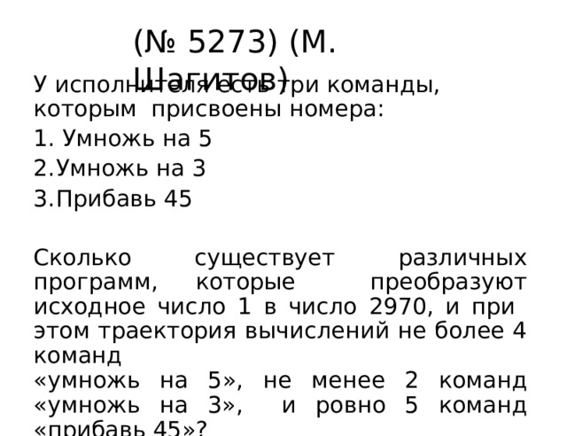 (№  5273)  (М. Шагитов) У исполнителя есть три команды, которым  присвоены  номера: Умножь  на  5 Умножь  на  3 Прибавь  45 Сколько существует различных программ, которые  преобразуют исходное число 1 в число 2970, и при  этом траектория  вычислений  не  более  4 команд «умножь  на 5»,  не  менее  2  команд  «умножь  на  3»,  и  ровно 5 команд  «прибавь  45»? 