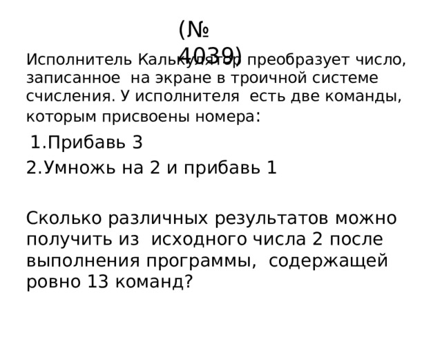 (№  4039) Исполнитель  Калькулятор  преобразует  число,  записанное  на  экране  в  троичной  системе счисления.  У  исполнителя  есть  две  команды,  которым  присвоены  номера : Прибавь  3 Умножь  на 2  и прибавь  1 Сколько  различных  результатов  можно  получить  из  исходного числа 2 после выполнения программы,  содержащей  ровно 13  команд? 