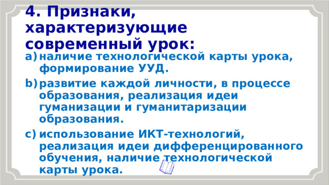 4. Признаки, характеризующие современный урок: наличие технологической карты урока, формирование УУД. развитие каждой личности, в процессе образования, реализация идеи гуманизации и гуманитаризации образования. использование ИКТ-технологий, реализация идеи дифференцированного обучения, наличие технологической карты урока. 