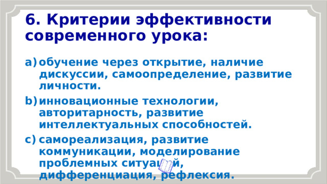 6. Критерии эффективности современного урока: обучение через открытие, наличие дискуссии, самоопределение, развитие личности. инновационные технологии, авторитарность, развитие интеллектуальных способностей. самореализация, развитие коммуникации, моделирование проблемных ситуаций, дифференциация, рефлексия. 