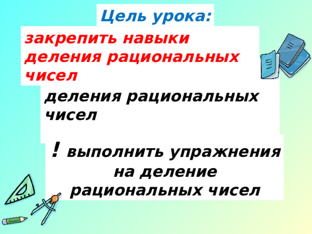Цель урока: закрепить навыки деления рациональных чисел ! повторить правила деления рациональных чисел ! выполнить упражнения на деление рациональных чисел применять алгоритм умножения рациональных чисел при выполнении упражнений.  