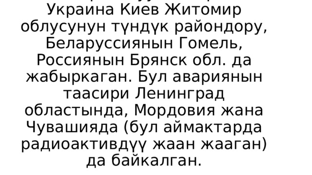 Айрыкча АЭСке жакын аймактар катуу жабыркаган. Украина Киев Житомир облусунун түндүк райондору, Беларуссиянын Гомель, Россиянын Брянск обл. да жабыркаган. Бул авариянын таасири Ленинград областында, Мордовия жана Чувашияда (бул аймактарда радиоактивдүү жаан жааган) да байкалган.    