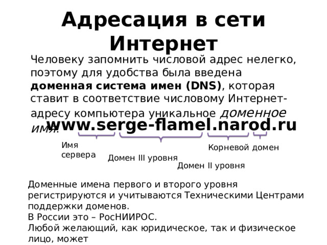 Адресация в сети Интернет Человеку запомнить числовой адрес нелегко, поэтому для удобства была введена доменная система имен (DNS) , которая ставит в соответствие числовому Интернет-адресу компьютера уникальное доменное имя : www.serge-flamel.narod.ru Имя сервера Корневой домен Домен III уровня Домен II уровня Доменные имена первого и второго уровня регистрируются и учитываются Техническими Центрами поддержки доменов. В России это – РосНИИРОС. Любой желающий, как юридическое, так и физическое лицо, может  (за умеренную плату) зарегистрировать у Регистратора доменный адрес. 