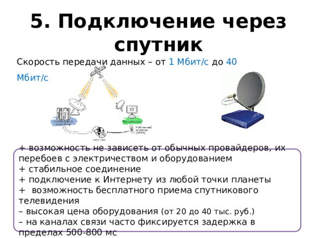 5. Подключение через спутник Скорость передачи данных – от 1 Мбит/с до 40 Мбит/с + возможность не зависеть от обычных провайдеров, их перебоев с электричеством и оборудованием + стабильное соединение + подключение к Интернету из любой точки планеты + возможность бесплатного приема спутникового телевидения – высокая цена оборудования (от 20 до 40 тыс. руб.) – на каналах связи часто фиксируется задержка в пределах 500-800 мс 