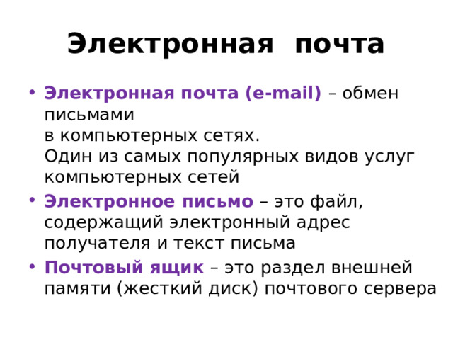 Электронная почта Электронная почта (e-mail)  – обмен письмами  в компьютерных сетях.  Один из самых популярных видов услуг компьютерных сетей Электронное письмо – это файл, содержащий электронный адрес получателя и текст письма Почтовый ящик – это раздел внешней памяти (жесткий диск) почтового сервера 
