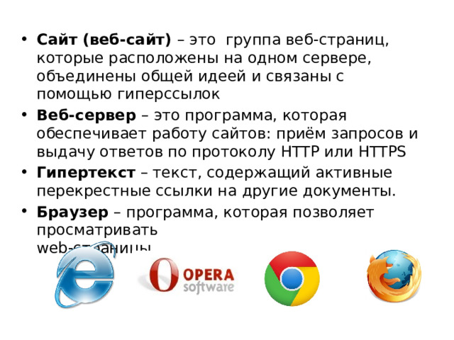 Сайт (веб-сайт) – это группа веб-страниц, которые расположены на одном сервере, объединены общей идеей и связаны с помощью гиперссылок Веб-сервер – это программа, которая обеспечивает работу сайтов: приём запросов и выдачу ответов по протоколу HTTP или HTTPS Гипертекст – текст, содержащий активные перекрестные ссылки на другие документы. Браузер – программа, которая позволяет просматривать  web-страницы 