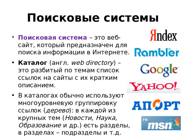 Поисковые системы Поисковая система – это веб‐сайт, который предназначен для поиска информации в Интернете. Каталог (англ. web directory ) – это разбитый по темам список ссылок на сайты с их кратким описанием. В каталогах обычно используют многоуровневую группировку ссылок ( дерево ): в каждой из крупных тем ( Новости, Наука, Образование и др.) есть разделы, в разделах – подразделы и т.д. 
