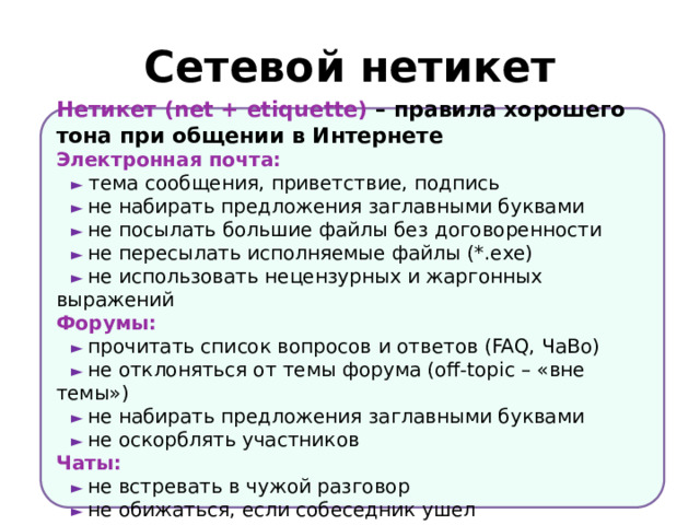 Сетевой нетикет Нетикет (net + etiquette) – правила хорошего тона при общении в Интернете Электронная почта: ►  тема сообщения, приветствие, подпись ► не набирать предложения заглавными буквами ► не посылать большие файлы без договоренности ► не пересылать исполняемые файлы (*.exe) ► не использовать нецензурных и жаргонных выражений Форумы: ► прочитать список вопросов и ответов (FAQ, ЧаВо) ► не отклоняться от темы форума (off-topic – «вне темы») ► не набирать предложения заглавными буквами ► не оскорблять участников Чаты: ► не встревать в чужой разговор ► не обижаться, если собеседник ушел 