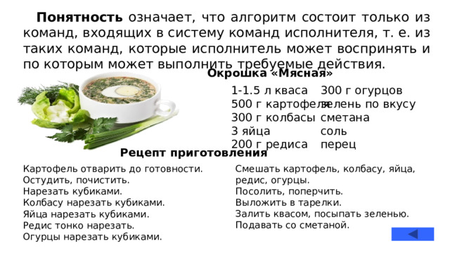 Понятность означает, что алгоритм состоит только из команд, входящих в систему команд исполнителя, т. е. из таких команд, которые исполнитель может воспринять и по которым может выполнить требуемые действия. Окрошка «Мясная» 1-1.5 л кваса 300 г огурцов зелень по вкусу 500 г картофеля 300 г колбасы сметана соль 3 яйца 200 г редиса перец Рецепт приготовления Картофель отварить до готовности. Смешать картофель, колбасу, яйца, редис, огурцы.  Посолить, поперчить. Остудить, почистить.  Нарезать кубиками. Выложить в тарелки. Колбасу нарезать кубиками. Залить квасом, посыпать зеленью.  Подавать со сметаной. Яйца нарезать кубиками. Редис тонко нарезать. Огурцы нарезать кубиками.  